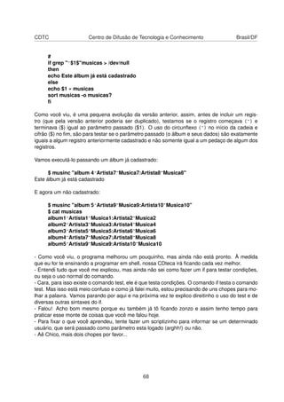 CDTC Centro de Difusão de Tecnologia e Conhecimento Brasil/DF
#
if grep "^$1$"musicas > /dev/null
then
echo Este álbum já está cadastrado
else
echo $1 » musicas
sort musicas -o musicas?
ﬁ
Como você viu, é uma pequena evolução da versão anterior, assim, antes de incluir um regis-
tro (que pela versão anterior poderia ser duplicado), testamos se o registro começava (^) e
terminava ($) igual ao parâmetro passado ($1). O uso do circunﬂexo (^) no início da cadeia e
cifrão ($) no ﬁm, são para testar se o parâmetro passado (o álbum e seus dados) são exatamente
iguais a algum registro anteriormente cadastrado e não somente igual a um pedaço de algum dos
registros.
Vamos executá-lo passando um álbum já cadastrado:
$ musinc "album 4^Artista7~Musica7:Artista8~Musica8"
Este álbum já está cadastrado
E agora um não cadastrado:
$ musinc "album 5^Artista9~Musica9:Artista10~Musica10"
$ cat musicas
album1^Artista1~Musica1:Artista2~Musica2
album2^Artista3~Musica3:Artista4~Musica4
album3^Artista5~Musica5:Artista6~Musica6
album4^Artista7~Musica7:Artista8~Musica8
album5^Artista9~Musica9:Artista10~Musica10
- Como você viu, o programa melhorou um pouquinho, mas ainda não está pronto. À medida
que eu for te ensinando a programar em shell, nossa CDteca irá ﬁcando cada vez melhor.
- Entendi tudo que você me explicou, mas ainda não sei como fazer um if para testar condições,
ou seja o uso normal do comando.
- Cara, para isso existe o comando test, ele é que testa condições. O comando if testa o comando
test. Mas isso está meio confuso e como já falei muito, estou precisando de uns chopes para mo-
lhar a palavra. Vamos parando por aqui e na próxima vez te explico direitinho o uso do test e de
diversas outras sintaxes do if.
- Falou! Acho bom mesmo porque eu também já tô ﬁcando zonzo e assim tenho tempo para
praticar esse monte de coisas que você me falou hoje.
- Para ﬁxar o que você aprendeu, tente fazer um scriptizinho para informar se um determinado
usuário, que será passado como parâmetro esta logado (arghh!) ou não.
- Aê Chico, mais dois chopes por favor...
68
 