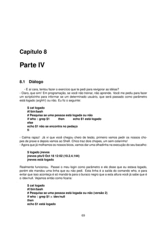 Capítulo 8
Parte IV
8.1 Diálogo
- E aí cara, tentou fazer o exercício que te pedi para revigorar as idéias?
- Claro, que sim! Em programação, se você não treinar, não aprende. Você me pediu para fazer
um scriptizinho para informar se um determinado usuário, que será passado como parâmetro
está logado (arghh!) ou não. Eu ﬁz o seguinte:
$ cat logado
#!/bin/bash
# Pesquisa se uma pessoa está logada ou não
if who | grep $1 then echo $1 está logado
else
echo $1 não se encontra no pedaço
ﬁ
- Calma rapaz! Já vi que você chegou cheio de tesão, primeiro vamos pedir os nossos cho-
pes de praxe e depois vamos ao Shell. Chico traz dois chopes, um sem colarinho!
- Agora que já molhamos os nossos bicos, vamos dar uma olhadinha na execução do seu bacalho:
$ logado jneves
jneves pts/0 Oct 18 12:02 (10.2.4.144)
jneves está logado
Realmente funcionou. Passei o meu login como parâmetro e ele disse que eu estava logado,
porém ele mandou uma linha que eu não pedi. Esta linha é a saída do comando who, e para
evitar que isso aconteça é só mandá-la para o buraco negro que a esta altura você já sabe que é
o /dev/null. Vejamos então como ﬁcaria:
$ cat logado
#!/bin/bash
# Pesquisa se uma pessoa está logada ou não (versão 2)
if who | grep $1 > /dev/null
then
echo $1 está logado
69
 