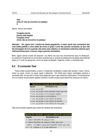 CDTC Centro de Difusão de Tecnologia e Conhecimento Brasil/DF
else
echo $1 não se encontra no pedaço
ﬁ
Agora, vamos aos testes:
$ logado jneves
jneves está logado
$ logado chico
chico não se encontra no pedaço
Atenção: Ah, agora sim! Lembre-se desta pegadinha, a maior parte dos comandos tem
uma saída padrão e uma saída de erros (o grep é uma das poucas exceções, já que não
dá mensagem de erro quando não acha uma cadeia) e é necessário estarmos atentos para
redirecioná-las para o buraco negro quando necessário.
Bem, agora vamos mudar de assunto: na última vez que nos encontramos aqui no Botequim,
eu estava te mostrando os comandos condicionais e, quando já estávamos de goela seca falando
sobre o if, você me perguntou como se testa condições. Vejamos, então, o comando test.
8.2 O comando Test
Todos estão acostumados a usar o if testando condições e estas são sempre, maior, menor,
maior ou igual, menor ou igual, igual e diferente. Em Shell para testar condições usamos o
comando test, só que ele é muito mais poderoso que o que estamos habituados. Primeiramente,
vou te mostrar as principais opções (existem muitas outras) para testarmos arquivos em disco:
.
Veja as principais opções para teste de cadeias de caracteres:
70
 