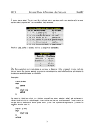CDTC Centro de Difusão de Tecnologia e Conhecimento Brasil/DF
.
E pensa que acabou? Engano seu! Agora é que vem o que você está mais acostumado, ou seja,
as famosas comparações com numéricos. Veja a tabela:
.
Além de tudo, some-se a estas opções as seguintes facilidades:
.
Ufa! Como você viu tem muita coisa, e como eu te disse no início, o nosso if é muito mais po-
deroso que o dos outros. Vamos ver em uns exemplos como isso tudo funciona, primeiramente
testaremos a existência de um diretório:
Exemplos:
if test -d lmb
then
cd lmb
else
mkdir lmb
cd lmb
ﬁ
No exemplo, testei se existia um diretório lmb deﬁnido, caso negativo (else), ele seria criado.
Já sei, você vai criticar a minha lógica dizendo que o script não está otimizado. Eu sei, mas que-
ria que você o entendesse assim, para, então, poder usar o ponto-de-espantação (!) como um
negador do test. Veja só:
if test ! -d lmb
then
mkdir lmb
ﬁ
cd lmb
71
 