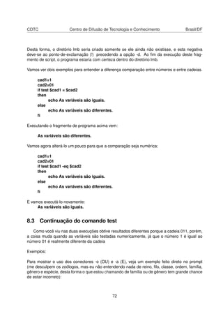 CDTC Centro de Difusão de Tecnologia e Conhecimento Brasil/DF
Desta forma, o diretório lmb seria criado somente se ele ainda não existisse, e esta negativa
deve-se ao ponto-de-exclamação (!) precedendo a opção -d. Ao ﬁm da execução deste frag-
mento de script, o programa estaria com certeza dentro do diretório lmb.
Vamos ver dois exemplos para entender a diferença comparação entre números e entre cadeias.
cad1=1
cad2=01
if test $cad1 = $cad2
then
echo As variáveis são iguais.
else
echo As variáveis são diferentes.
ﬁ
Executando o fragmento de programa acima vem:
As variáveis são diferentes.
Vamos agora alterá-lo um pouco para que a comparação seja numérica:
cad1=1
cad2=01
if test $cad1 -eq $cad2
then
echo As variáveis são iguais.
else
echo As variáveis são diferentes.
ﬁ
E vamos executá-lo novamente:
As variáveis são iguais.
8.3 Continuação do comando test
Como você viu nas duas execuções obtive resultados diferentes porque a cadeia 011, porém,
a coisa muda quando as variáveis são testadas numericamente, já que o número 1 é igual ao
número 01 é realmente diferente da cadeia
Exemplos:
Para mostrar o uso dos conectores -o (OU) e -a (E), veja um exemplo feito direto no prompt
(me desculpem os zoólogos, mas eu não entendendo nada de reino, ﬁlo, classe, ordem, família,
gênero e espécie, desta forma o que estou chamando de família ou de gênero tem grande chance
de estar incorreto):
72
 