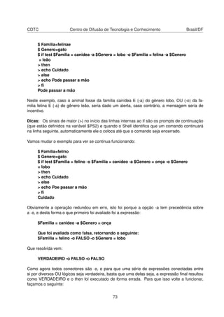 CDTC Centro de Difusão de Tecnologia e Conhecimento Brasil/DF
$ Familia=felinae
$ Genero=gato
$ if test $Familia = canidea -a $Genero = lobo -o $Familia = felina -a $Genero
= leão
> then
> echo Cuidado
> else
> echo Pode passar a mão
> ﬁ
Pode passar a mão
Neste exemplo, caso o animal fosse da família canídea E (-a) do gênero lobo, OU (-o) da fa-
milia felina E (-a) do gênero leão, seria dado um alerta, caso contrário, a mensagem seria de
incentivo.
Dicas: Os sinais de maior (>) no início das linhas internas ao if são os prompts de continuação
(que estão deﬁnidos na variável $PS2) e quando o Shell identiﬁca que um comando continuará
na linha seguinte, automaticamente ele o coloca até que o comando seja encerrado.
Vamos mudar o exemplo para ver se continua funcionando:
$ Familia=felino
$ Genero=gato
$ if test $Familia = felino -o $Familia = canideo -a $Genero = onça -o $Genero
= lobo
> then
> echo Cuidado
> else
> echo Poe passar a mão
> ﬁ
Cuidado
Obviamente a operação redundou em erro, isto foi porque a opção -a tem precedência sobre
a -o, e desta forma o que primeiro foi avaliado foi a expressão:
$Familia = canideo -a $Genero = onça
Que foi avaliada como falsa, retornando o seguinte:
$Familia = felino -o FALSO -o $Genero = lobo
Que resolvida vem:
VERDADEIRO -o FALSO -o FALSO
Como agora todos conectores são -o, e para que uma série de expressões conectadas entre
si por diversos OU lógicos seja verdadeira, basta que uma delas seja, a expressão ﬁnal resultou
como VERDADEIRO e o then foi executado de forma errada. Para que isso volte a funcionar,
façamos o seguinte:
73
 