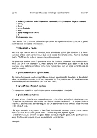 CDTC Centro de Difusão de Tecnologia e Conhecimento Brasil/DF
$ if test ($Familia = felino -o $Familia = canideo) -a ($Genero = onça -o $Genero
= lobo)
> then
> echo Cuidado
> else
> echo Pode passar a mão
> ﬁ
Pode passar a mão
Desta forma, com o uso dos parênteses agrupamos as expressões com o conector -o, priori-
zando as suas execuções e resultando:
VERDADEIRO -a FALSO
Para que seja VERDADEIRO o resultado, duas expressões ligadas pelo conector -a é neces-
sário que ambas sejam verdadeiras, o que não é o caso do exemplo acima. Assim o resultado
ﬁnal foi FALSO sendo, então, o else corretamente executado.
Se quisermos escolher um CD que tenha faixas de 2 artistas diferentes, nos sentimos tenta-
dos a usar um if com o conector -a, mas é sempre bom lembrarmos que o bash nos dá muito
recursos, e isso poderia ser feito de forma muito mais simples com um único comando grep, da
seguinte maneira:
$ grep Artista1 musicas |grep Artista2
Da mesma forma para escolhermos CDs que tenham a participação do Artista1 e do Artista2,
não é necessário montarmos um if com o conector -o. O egrep (ou grep -E, sendo este mais
aconselhável) também resolve isso para nós. Veja como:
$ egrep (Artista1|Artista2) musicas
Ou (nesse caso especíﬁco) o próprio grep puro e simples poderia nos ajudar,:
$ grep Artista[12] musicas
No egrep acima, foi usada uma expressão regular, onde a barra vertical (|) trabalha como um
OU lógico e os parênteses são usados para limitar a amplitude deste OU. Já no grep da linha
seguinte, a palavra Artista deve ser seguida por um dos valores da lista formada pelos colchetes
([ ]), isto é, 1 ou 2.
- Tá legal, eu aceito o argumento, o if do Shell é muito mais poderoso que os outros caretas,
mas cá pra nós, essa construção de if test ... é muito esquisita, é pouco legível.
- É você tem razão, eu também não gosto disso e acho que ninguém gosta. Acho que foi por isso,
que o Shell incorporou outra sintaxe que substitui o comando test.
Exemplos
74
 