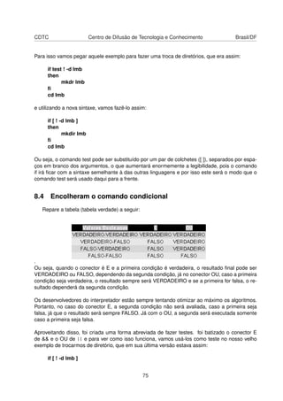 CDTC Centro de Difusão de Tecnologia e Conhecimento Brasil/DF
Para isso vamos pegar aquele exemplo para fazer uma troca de diretórios, que era assim:
if test ! -d lmb
then
mkdr lmb
ﬁ
cd lmb
e utilizando a nova sintaxe, vamos fazê-lo assim:
if [ ! -d lmb ]
then
mkdir lmb
ﬁ
cd lmb
Ou seja, o comando test pode ser substituído por um par de colchetes ([ ]), separados por espa-
ços em branco dos argumentos, o que aumentará enormemente a legibilidade, pois o comando
if irá ﬁcar com a sintaxe semelhante à das outras linguagens e por isso este será o modo que o
comando test será usado daqui para a frente.
8.4 Encolheram o comando condicional
Repare a tabela (tabela verdade) a seguir:
.
Ou seja, quando o conector é E e a primeira condição é verdadeira, o resultado ﬁnal pode ser
VERDADEIRO ou FALSO, dependendo da segunda condição, já no conector OU, caso a primeira
condição seja verdadeira, o resultado sempre será VERDADEIRO e se a primeira for falsa, o re-
sultado dependerá da segunda condição.
Os desenvolvedores do interpretador estão sempre tentando otimizar ao máximo os algoritmos.
Portanto, no caso do conector E, a segunda condição não será avaliada, caso a primeira seja
falsa, já que o resultado será sempre FALSO. Já com o OU, a segunda será executada somente
caso a primeira seja falsa.
Aproveitando disso, foi criada uma forma abreviada de fazer testes. foi batizado o conector E
de && e o OU de || e para ver como isso funciona, vamos usá-los como teste no nosso velho
exemplo de trocarmos de diretório, que em sua última versão estava assim:
if [ ! -d lmb ]
75
 