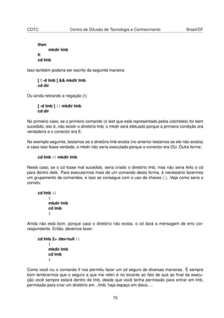 CDTC Centro de Difusão de Tecnologia e Conhecimento Brasil/DF
then
mkdir lmb
ﬁ
cd lmb
Isso também poderia ser escrito da seguinte maneira:
[ ! -d lmb ] && mkdir lmb
cd dir
Ou ainda retirando a negação (!):
[ -d lmb ] || mkdir lmb
cd dir
No primeiro caso, se o primeiro comando (o test que está representado pelos colchetes) for bem
sucedido, isto é, não existir o diretório lmb, o mkdir será efetuado porque a primeira condição era
verdadeira e o conector era E.
No exemplo seguinte, testamos se o diretório lmb existia (no anterior testamos se ele não existia)
e caso isso fosse verdade, o mkdir não seria executado porque o conector era OU. Outra forma:
cd lmb || mkdir lmb
Neste caso, se o cd fosse mal sucedido, seria criado o diretório lmb, mas não seria feito o cd
para dentro dele. Para executarmos mais de um comando desta forma, é necessário fazermos
um grupamento de comandos, e isso se consegue com o uso de chaves ( ). Veja como seria o
correto:
cd lmb ||
{
mkdir lmb
cd lmb
}
Ainda não está bom, porque caso o diretório não exista, o cd dará a mensagem de erro cor-
respondente. Então, devemos fazer:
cd lmb 2> /dev/null ||
{
mkdir lmb
cd lmb
}
Como você viu o comando if nos permitiu fazer um cd seguro de diversas maneiras. É sempre
bom lembrarmos que o seguro a que me referi é no tocante ao fato de que ao ﬁnal da execu-
ção você sempre estará dentro de lmb, desde que você tenha permissão para entrar em lmb,
permissão para criar um diretório em ../lmb, haja espaço em disco, ...
76
 