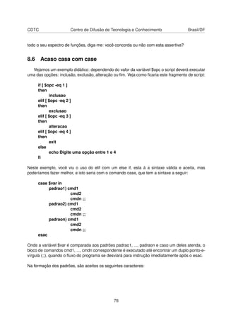 CDTC Centro de Difusão de Tecnologia e Conhecimento Brasil/DF
todo o seu espectro de funções, diga-me: você concorda ou não com esta assertiva?
8.6 Acaso casa com case
Vejamos um exemplo didático: dependendo do valor da variável $opc o script deverá executar
uma das opções: inclusão, exclusão, alteração ou ﬁm. Veja como ﬁcaria este fragmento de script:
if [ $opc -eq 1 ]
then
inclusao
elif [ $opc -eq 2 ]
then
exclusao
elif [ $opc -eq 3 ]
then
alteracao
elif [ $opc -eq 4 ]
then
exit
else
echo Digite uma opção entre 1 e 4
ﬁ
Neste exemplo, você viu o uso do elif com um else if, esta á a sintaxe válida e aceita, mas
poderíamos fazer melhor, e isto seria com o comando case, que tem a sintaxe a seguir:
case $var in
padrao1) cmd1
cmd2
cmdn ;;
padrao2) cmd1
cmd2
cmdn ;;
padraon) cmd1
cmd2
cmdn ;;
esac
Onde a variável $var é comparada aos padrões padrao1, ..., padraon e caso um deles atenda, o
bloco de comandos cmd1, ..., cmdn correspondente é executado até encontrar um duplo ponto-e-
vírgula (;;), quando o ﬂuxo do programa se desviará para instrução imediatamente após o esac.
Na formação dos padrões, são aceitos os seguintes caracteres:
78
 