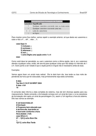 CDTC Centro de Difusão de Tecnologia e Conhecimento Brasil/DF
.
Para mostrar como ﬁca melhor, vamos repetir o exemplo anterior, só que desta vez usaremos o
case e não o if ... elif ... else ... ﬁ.
case $opc in
1) inclusao ;;
2) exclusao ;;
3) alteracao ;;
4) exit ;;
*) echo Digite uma opção entre 1 e 4
esac
Como você deve ter percebido, eu usei o asterisco como a última opção, isto é, se o asterisco
atende a qualquer coisa, então, ele servirá para qualquer coisa que não esteja no intervalo de 1
a 4. Outro ponto a ser notado é que o duplo ponto-e-vírgula não é necessário antes do esac.
Exemplos:
Vamos agora fazer um script mais radical. Ele te dará bom dia, boa tarde ou boa noite de-
pendendo da hora que for executado, mas primeiramente veja estes comandos:
$ date
Tue Nov 9 19:37:30 BRST 2004
$ date +%H
19
O comando date informa a data completa do sistema, mas ele tem diversas opções para seu
mascaramento. Neste comando, a formatação começa com um sinal de mais (+) e os caracteres
de formatação vêm após um sinal de percentagem (%), assim o %H signiﬁca a hora do sistema.
Dito isso vamos ao exemplo:
$ cat boasvindas.sh
#!/bin/bash
# Programa bem educado que
# dá bom-dia, boa-tarde ou
# boa-noite conforme a hora
Hora=$(date +%H)
case $Hora in
0? | 1[01]) echo Bom Dia
;;
1[2-7] ) echo Boa Tarde
79
 