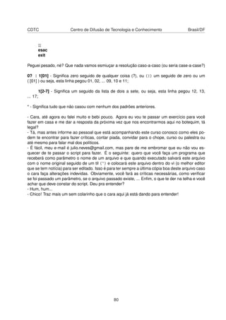 CDTC Centro de Difusão de Tecnologia e Conhecimento Brasil/DF
;;
esac
exit
Peguei pesado, né? Que nada vamos esmiuçar a resolução caso-a-caso (ou seria case-a-case?)
0? | 1[01] - Signiﬁca zero seguido de qualquer coisa (?), ou (|) um seguido de zero ou um
( [01] ) ou seja, esta linha pegou 01, 02, ... 09, 10 e 11;
1[2-7] - Signiﬁca um seguido da lista de dois a sete, ou seja, esta linha pegou 12, 13,
... 17;
* - Signiﬁca tudo que não casou com nenhum dos padrões anteriores.
- Cara, até agora eu falei muito e bebi pouco. Agora eu vou te passar um exercício para você
fazer em casa e me dar a resposta da próxima vez que nos encontrarmos aqui no botequim, tá
legal?
- Tá, mas antes informe ao pessoal que está acompanhando este curso conosco como eles po-
dem te encontrar para fazer críticas, contar piada, convidar para o chope, curso ou palestra ou
até mesmo para falar mal dos políticos.
- É fácil, meu e-mail é julio.neves@gmail.com, mas pare de me embromar que eu não vou es-
quecer de te passar o script para fazer. É o seguinte: quero que você faça um programa que
receberá como parâmetro o nome de um arquivo e que quando executado salvará este arquivo
com o nome original seguido de um til (~) e colocará este arquivo dentro do vi (o melhor editor
que se tem notícia) para ser editado. Isso é para ter sempre a última cópia boa deste arquivo caso
o cara faça alterações indevidas. Obviamente, você fará as críticas necessárias, como veriﬁcar
se foi passado um parâmetro, se o arquivo passado existe, ... Enﬁm, o que te der na telha e você
achar que deve constar do script. Deu pra entender?
- Hum, hum...
- Chico! Traz mais um sem colarinho que o cara aqui já está dando para entender!
80
 