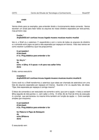 CDTC Centro de Difusão de Tecnologia e Conhecimento Brasil/DF
cmdn
done
Vamos direto para os exemplos, para entender direito o funcionamento deste comando. Vamos
escrever um script para listar todos os arquivos do nosso diretório separados por dois-pontos,
mas primeiro veja:
$ echo *
ArqDoDOS.txt1 confuso incusu logado musexc musicas musinc muslist
Isto é, o Shell viu o asterisco (*) expandindo-o com o nome de todos os arquivos do diretório
e o comando echo jogou-os para a tela separados por espaços em branco. Visto isso vamos ver
como resolver o problema a que nos propuzemos:
$ cat testefor1
#!/bin/bash
# 1o. Prog didático para entender o for
for Arq in *
do
echo -n $Arq: # A opcao -n eh para nao saltar linha
done
Então, vamos executá-lo:
$ testefor1
ArqDoDOS.txt1:confuso:incusu:logado:musexc:musicas:musinc:muslist:$
Como você viu o Shell transformou o asterísco (que odeia ser chamado de asterístico) em uma
lista de arquivos separados por espaços em branco. Quando o for viu aquela lista, ele disse:
"Opa, lista separadas por espaços é comigo mesmo!"
O bloco de comandos a ser executado era somente o echo, que com a opção -n listou a variável
$Arq seguida de dois-pontos (:), sem saltar a linha. O cifrão ($) do ﬁnal da linha da execução
é o prompt. que permaneceu na mesma linha também em função da opção -n. Outro exemplo
simples (por enquanto):
$ cat testefor2
#!/bin/bash
# 2o. Prog didático para entender o for
for Palavra in Papo de Botequim
do
echo $Palavra
done
E executando vem:
82
 