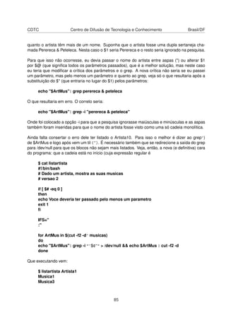 CDTC Centro de Difusão de Tecnologia e Conhecimento Brasil/DF
quanto o artista têm mais de um nome. Suponha que o artista fosse uma dupla sertaneja cha-
mada Perereca & Peteleca. Nesta caso o $1 seria Perereca e o resto seria ignorado na pesquisa.
Para que isso não ocorresse, eu devia passar o nome do artista entre aspas (") ou alterar $1
por $@ (que signiﬁca todos os parâmetros passados), que é a melhor solução, mas neste caso
eu teria que modiﬁcar a crítica dos parâmetros e o grep. A nova crítica não seria se eu passei
um parâmetro, mas pelo menos um parâmetro e quanto ao grep, veja só o que resultaria após a
substituição do $* (que entraria no lugar do $1) pelos parâmetros:
echo "$ArtMus"| grep perereca & peteleca
O que resultaria em erro. O correto seria:
echo "$ArtMus"| grep -i "perereca & peteleca"
Onde foi colocado a opção -i para que a pesquisa ignorasse maiúsculas e minúsculas e as aspas
também foram inseridas para que o nome do artista fosse visto como uma só cadeia monolítica.
Ainda falta consertar o erro dele ter listado o Artista10. Para isso o melhor é dizer ao grep^)
de $ArtMus e logo após vem um til (~). É necessário também que se redirecione a saída do grep
para /dev/null para que os blocos não sejam mais listados. Veja, então, a nova (e deﬁnitiva) cara
do programa: que a cadeia está no início (cuja expressão regular é
$ cat listartista
#!/bin/bash
# Dado um artista, mostra as suas musicas
# versao 2
if [ $# -eq 0 ]
then
echo Voce deveria ter passado pelo menos um parametro
exit 1
ﬁ
IFS="
:"
for ArtMus in $(cut -f2 -d^ musicas)
do
echo "$ArtMus"| grep -i "^$@~" > /dev/null && echo $ArtMus | cut -f2 -d
done
Que executando vem:
$ listartista Artista1
Musica1
Musica3
85
 