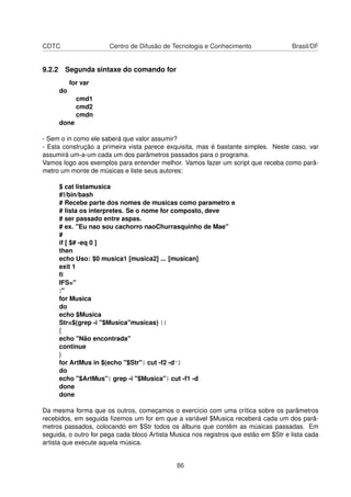 CDTC Centro de Difusão de Tecnologia e Conhecimento Brasil/DF
9.2.2 Segunda sintaxe do comando for
for var
do
cmd1
cmd2
cmdn
done
- Sem o in como ele saberá que valor assumir?
- Esta construção a primeira vista parece exquisita, mas é bastante simples. Neste caso, var
assumirá um-a-um cada um dos parâmetros passados para o programa.
Vamos logo aos exemplos para entender melhor. Vamos fazer um script que receba como parâ-
metro um monte de músicas e liste seus autores:
$ cat listamusica
#!/bin/bash
# Recebe parte dos nomes de musicas como parametro e
# lista os interpretes. Se o nome for composto, deve
# ser passado entre aspas.
# ex. "Eu nao sou cachorro naoChurrasquinho de Mae"
#
if [ $# -eq 0 ]
then
echo Uso: $0 musica1 [musica2] ... [musican]
exit 1
ﬁ
IFS="
:"
for Musica
do
echo $Musica
Str=$(grep -i "$Musica"musicas) ||
{
echo "Não encontrada"
continue
}
for ArtMus in $(echo "$Str"| cut -f2 -d^)
do
echo "$ArtMus"| grep -i "$Musica"| cut -f1 -d
done
done
Da mesma forma que os outros, começamos o exercício com uma crítica sobre os parâmetros
recebidos, em seguida ﬁzemos um for em que a variável $Musica receberá cada um dos parâ-
metros passados, colocando em $Str todos os álbuns que contêm as músicas passadas. Em
seguida, o outro for pega cada bloco Artista Musica nos registros que estão em $Str e lista cada
artista que execute aquela música.
86
 