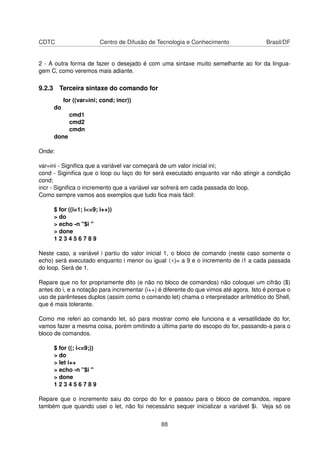 CDTC Centro de Difusão de Tecnologia e Conhecimento Brasil/DF
2 - A outra forma de fazer o desejado é com uma sintaxe muito semelhante ao for da lingua-
gem C, como veremos mais adiante.
9.2.3 Terceira sintaxe do comando for
for ((var=ini; cond; incr))
do
cmd1
cmd2
cmdn
done
Onde:
var=ini - Signiﬁca que a variável var começará de um valor inicial ini;
cond - Siginiﬁca que o loop ou laço do for será executado enquanto var não atingir a condição
cond;
incr - Signiﬁca o incremento que a variável var sofrerá em cada passada do loop.
Como sempre vamos aos exemplos que tudo ﬁca mais fácil:
$ for ((i=1; i<=9; i++))
> do
> echo -n "$i "
> done
1 2 3 4 5 6 7 8 9
Neste caso, a variável i partiu do valor inicial 1, o bloco de comando (neste caso somente o
echo) será executado enquanto i menor ou igual (<)= a 9 e o incremento de i1 a cada passada
do loop. Será de 1.
Repare que no for propriamente dito (e não no bloco de comandos) não coloquei um cifrão ($)
antes do i, e a notação para incrementar (i++) é diferente do que vimos até agora. Isto é porque o
uso de parênteses duplos (assim como o comando let) chama o interpretador aritmético do Shell,
que é mais tolerante.
Como me referi ao comando let, só para mostrar como ele funciona e a versatilidade do for,
vamos fazer a mesma coisa, porém omitindo a última parte do escopo do for, passando-a para o
bloco de comandos.
$ for ((; i<=9;))
> do
> let i++
> echo -n "$i "
> done
1 2 3 4 5 6 7 8 9
Repare que o incremento saiu do corpo do for e passou para o bloco de comandos, repare
também que quando usei o let, não foi necessário sequer inicializar a variável $i. Veja só os
88
 