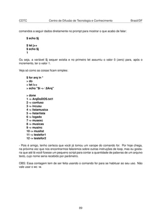 CDTC Centro de Difusão de Tecnologia e Conhecimento Brasil/DF
comandos a seguir dados diretamente no prompt para mostrar o que acabo de falar:
$ echo $j
$ let j++
$ echo $j
1
Ou seja, a variável $j sequer existia e no primeiro let assumiu o valor 0 (zero) para, após o
incremento, ter o valor 1.
Veja só como as coisas ﬁcam simples:
$ for arq in *
> do
> let i++
> echo "$i -> $Arq"
> done
1 -> ArqDoDOS.txt1
2 -> confuso
3 -> incusu
4 -> listamusica
5 -> listartista
6 -> logado
7 -> musexc
8 -> musicas
9 -> musinc
10 -> muslist
11 -> testefor1
12 -> testefor2
- Pois é amigo, tenho certeza que você já tomou um xarope do comando for. Por hoje chega,
na próxima vez que nos encontrarmos falaremos sobre outras instruções de loop, mas eu gosta-
ria que até lá você ﬁzesse um pequeno script para contar a quantidade de palavras de um arquivo
texto, cujo nome seria recebido por parâmetro.
OBS: Essa contagem tem de ser feita usando o comando for para se habituar ao seu uso. Não
vale usar o wc -w.
89
 