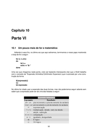 Capítulo 10
Parte VI
10.1 Um pouco mais de for e matemática
Voltando à vaca fria, na última vez que aqui estivemos, terminamos o nosso papo mostrando
o loop de for a seguir:
for ((; i<=9;))
do
let i++
echo -n "$i "
done
Uma vez que chegamos neste ponto, creio ser bastante interessante citar que o Shell trabalha
com o conceito de "Expansão Aritmética"(Arithmetic Expansion) que é acionado por uma cons-
trução da forma
$((expressão))
ou
let expressão
No último for citado usei a expansão das duas formas, mas não poderíamos seguir adiante sem
saber que a expressão pode ser de uma das listadas a seguir:
90
 