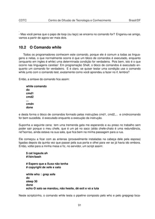 CDTC Centro de Difusão de Tecnologia e Conhecimento Brasil/DF
.
- Mas você pensa que o papo de loop (ou laço) se encerra no comando for? Enganou-se amigo,
vamos a partir de agora ver mais dois.
10.2 O Comando while
Todos os programadores conhecem este comando, porque ele é comum a todas as lingua-
gens e nelas, o que normalmente ocorre é que um bloco de comandos é executado, enquanto
(enquanto em ingles é while) uma determinada condição for verdadeira. Pois bem, isto é o que
ocorre nas linguagens caretas! Em programação Shell, o bloco de comandos é executado en-
quanto um comando for verdadeiro. E é claro, se quiser testar uma condição use o comando
while junto com o comando test, exatamente como você aprendeu a fazer no if, lembra?
Então, a sintaxe do comando ﬁca assim:
while comando
do
cmd1
cmd2
...
cmdn
done
e desta forma o bloco de comandos formado pelas instruções cmd1, cmd2,... e cmdncomando
for bem sucedida. é executado enquanto a execução da instrução.
Suponha a seguinte cena: tem uma tremenda gata me esperando e eu preso no trabalho sem
poder sair porque o meu chefe, que é um pé no saco (aliás chefe-chato é uma redundância,
né?sorriso, ainda estava na sua sala, que ﬁca bem na minha passagem para a rua.
Ele começou a ﬁcar com as antenas (provavelmente instaladas na cabeça dele pela esposa)
ligadas depois da quinta vez que passei pela sua porta e olhei para ver se já havia ido embora.
Então, voltei para a minha mesa e ﬁz, no servidor, um script assim:
$ cat logaute.sh
#!/bin/bash
# Espero que a Xuxa não tenha
# copyright de xefe e xato
while who | grep xefe
do
sleep 30
done
echo O xato se mandou, não hesite, dê exit e vá a luta
Neste scriptizinho, o comando while testa o pipeline composto pelo who e pelo grepgrep loca-
91
 