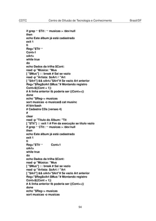 CDTC Centro de Difusão de Tecnologia e Conhecimento Brasil/DF
if grep "^$Tit^" musicas > /dev/null
then
echo Este álbum já está cadastrado
exit 1
ﬁ
Reg="$Tit^"
Cont=1
oArt=
while true
do
echo Dados da trilha $Cont:
read -p "Música: "Mus
[ "$Mus"] || break # Sai se vazio
read -p "Artista: $oArt // "Art
[ "$Art"] && oArt="$Art"# Se vazio Art anterior
Reg="$Reg$oArt $Mus:"# Montando registro
Cont=$((Cont + 1))
# A linha anterior tb poderia ser ((Cont++))
done
echo "$Reg»> musicas
sort musicas -o musicas$ cat musinc
#!/bin/bash
# Cadastra CDs (versao 4)
#
clear
read -p "Título do Álbum: "Tit
[ "$Tit"] || exit 1 # Fim da execução se título vazio
if grep "^$Tit^" musicas > /dev/null
then
echo Este álbum já está cadastrado
exit 1
ﬁ
Reg="$Tit^" Cont=1
oArt=
while true
do
echo Dados da trilha $Cont:
read -p "Música: "Mus
[ "$Mus"] || break # Sai se vazio
read -p "Artista: $oArt // "Art
[ "$Art"] && oArt="$Art"# Se vazio Art anterior
Reg="$Reg$oArt $Mus:"# Montando registro
Cont=$((Cont + 1))
# A linha anterior tb poderia ser ((Cont++))
done
echo "$Reg»> musicas
sort musicas -o musicas
94
 