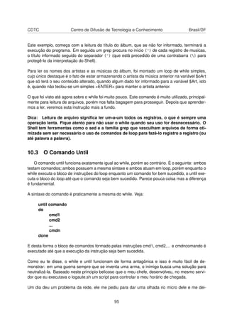 CDTC Centro de Difusão de Tecnologia e Conhecimento Brasil/DF
Este exemplo, começa com a leitura do título do álbum, que se não for informado, terminará a
execução do programa. Em seguida um grep procura no início (^) de cada registro de musicas,
o título informado seguido do separador (^) (que está precedido de uma contrabarra () para
protegê-lo da interpretação do Shell).
Para ler os nomes dos artistas e as músicas do álbum, foi montado um loop de while simples,
cujo único destaque é o fato de estar armazenando o artista da música anterior na variável $oArt
que só terá o seu conteúdo alterado, quando algum dado for informado para a variável $Art, isto
é, quando não teclou-se um simples <ENTER> para manter o artista anterior.
O que foi visto até agora sobre o while foi muito pouco. Este comando é muito utilizado, principal-
mente para leitura de arquivos, porém nos falta bagagem para prosseguir. Depois que aprender-
mos a ler, veremos esta instrução mais a fundo.
Dica: Leitura de arquivo signiﬁca ler um-a-um todos os registros, o que é sempre uma
operação lenta. Fique atento para não usar o while quando seu uso for desnecessário. O
Shell tem ferramentas como o sed e a família grep que vasculham arquivos de forma oti-
mizada sem ser necessário o uso de comandos de loop para fazê-lo registro a registro (ou
até palavra a palavra).
10.3 O Comando Until
O comando until funciona exatamente igual ao while, porém ao contrário. É o seguinte: ambos
testam comandos; ambos possuem a mesma sintaxe e ambos atuam em loop, porém enquanto o
while executa o bloco de instruções do loop enquanto um comando for bem sucedido, o until exe-
cuta o bloco do loop até que o comando seja bem sucedido. Parece pouca coisa mas a diferença
é fundamental.
A sintaxe do comando é praticamente a mesma do while. Veja:
until comando
do
cmd1
cmd2
...
cmdn
done
E desta forma o bloco de comandos formado pelas instruções cmd1, cmd2,... e cmdncomando é
executado até que a execução da instrução seja bem sucedida.
Como eu te disse, o while e until funcionam de forma antagônica e isso é muito fácil de de-
monstrar: em uma guerra sempre que se inventa uma arma, o inimigo busca uma solução para
neutralizá-la. Baseado neste principio belicoso que o meu chefe, desenvolveu, no mesmo servi-
dor que eu executava o logaute.sh um script para controlar o meu horário de chegada.
Um dia deu um problema da rede, ele me pediu para dar uma olhada no micro dele e me dei-
95
 