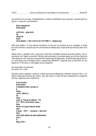 CDTC Centro de Difusão de Tecnologia e Conhecimento Brasil/DF
xou sozinho em sua sala. Imediatamente, comecei a bisbilhotar seus arquivos - porque guerra é
guerra - e veja só o que descobri:
$cat chegada.sh
#!/bin/bash
until who | grep julio
do
sleep 30
done
echo $(date "+ Em %d/%m às %H:%Mh") > relapso.log
Olha que safado! O cara estava montando um log com os horários que eu chegava, e ainda
por cima chamou o arquivo que me monitorava de relapso.log! O que será que ele quis dizer com
isso?
Neste script, o pipeline who | grep julio, será bem sucedido somente quando juliowho, isto é,
quando eu me "logar"no servidor. Até que isso aconteça, o comando sleep, que forma o bloco de
instruções do until, colocará o programa em espera por 30 segundos. Quando este loop encerrar-
se, será dada uma mensagem para o relapso.log (ARGHH!). Supondo que no dia 20/01 eu me
loguei às 11:23 horas, a mensagem seria a seguinte:
for encontrado no comando
Em 20/01 às 11:23h
Quando vamos cadastrar músicas, o ideal seria que pudéssemos cadastrar diversos CDs, e na
última versão que ﬁzemos do musinc, isso não ocorre, a cada CD que cadastramos o programa
termina. Vejamos como melhorá-lo:
$ cat musinc
#!/bin/bash
# Cadastra CDs (versao 5)
#
Para=
until [ "$Para"]
do
clear
read -p "Título do Álbum: "Tit
if [ ! "$Tit"] # Se titulo vazio...
then
Para=1 # Liguei ﬂag de saída
else
if grep "^$Tit^" musicas > /dev/null
then
echo Este álbum já está cadastrado
exit 1
ﬁ
Reg="$Tit^"
96
 