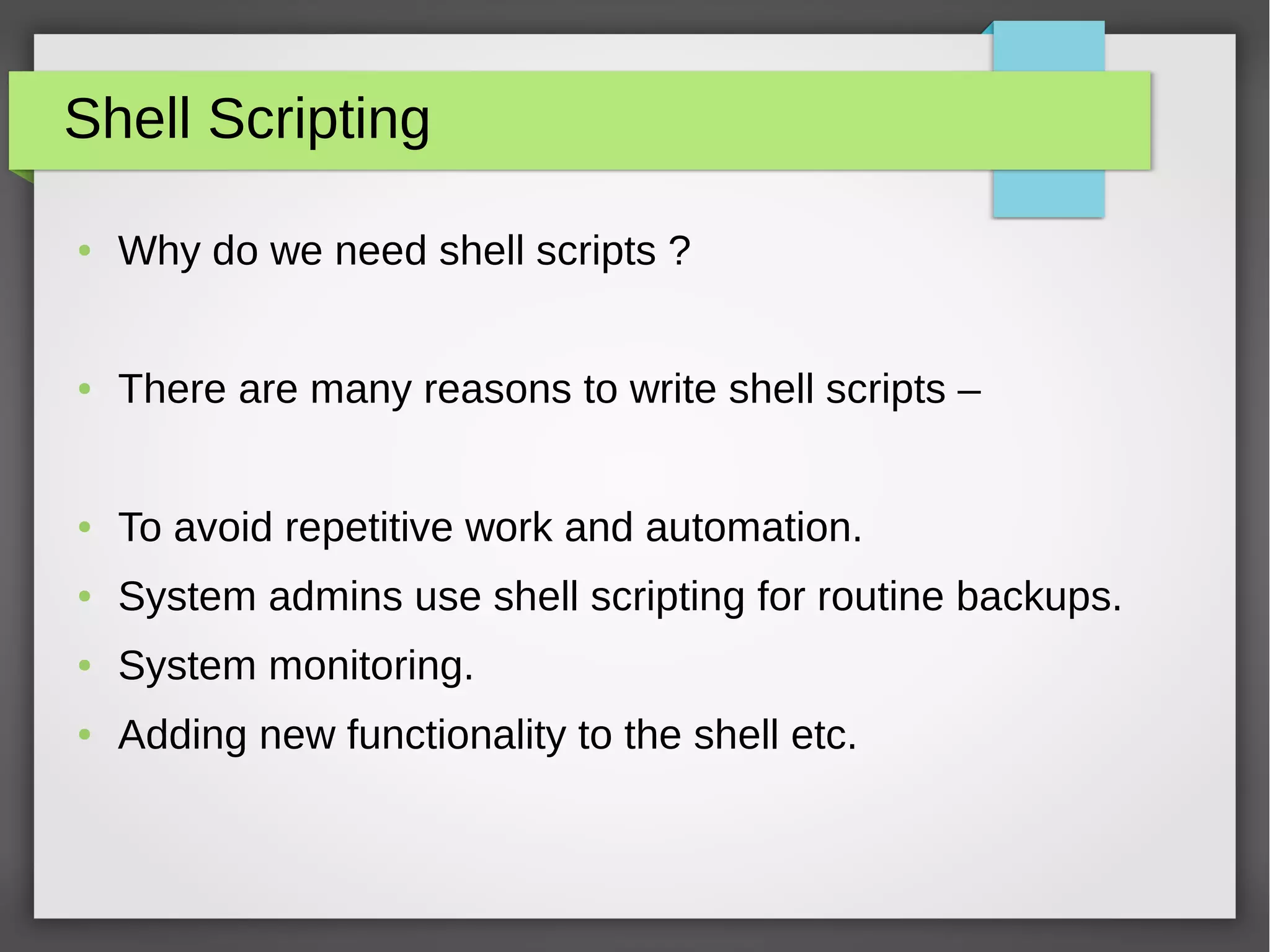 Shell Scripting
● Why do we need shell scripts ?
● There are many reasons to write shell scripts –
● To avoid repetitive work and automation.
● System admins use shell scripting for routine backups.
● System monitoring.
● Adding new functionality to the shell etc.
 