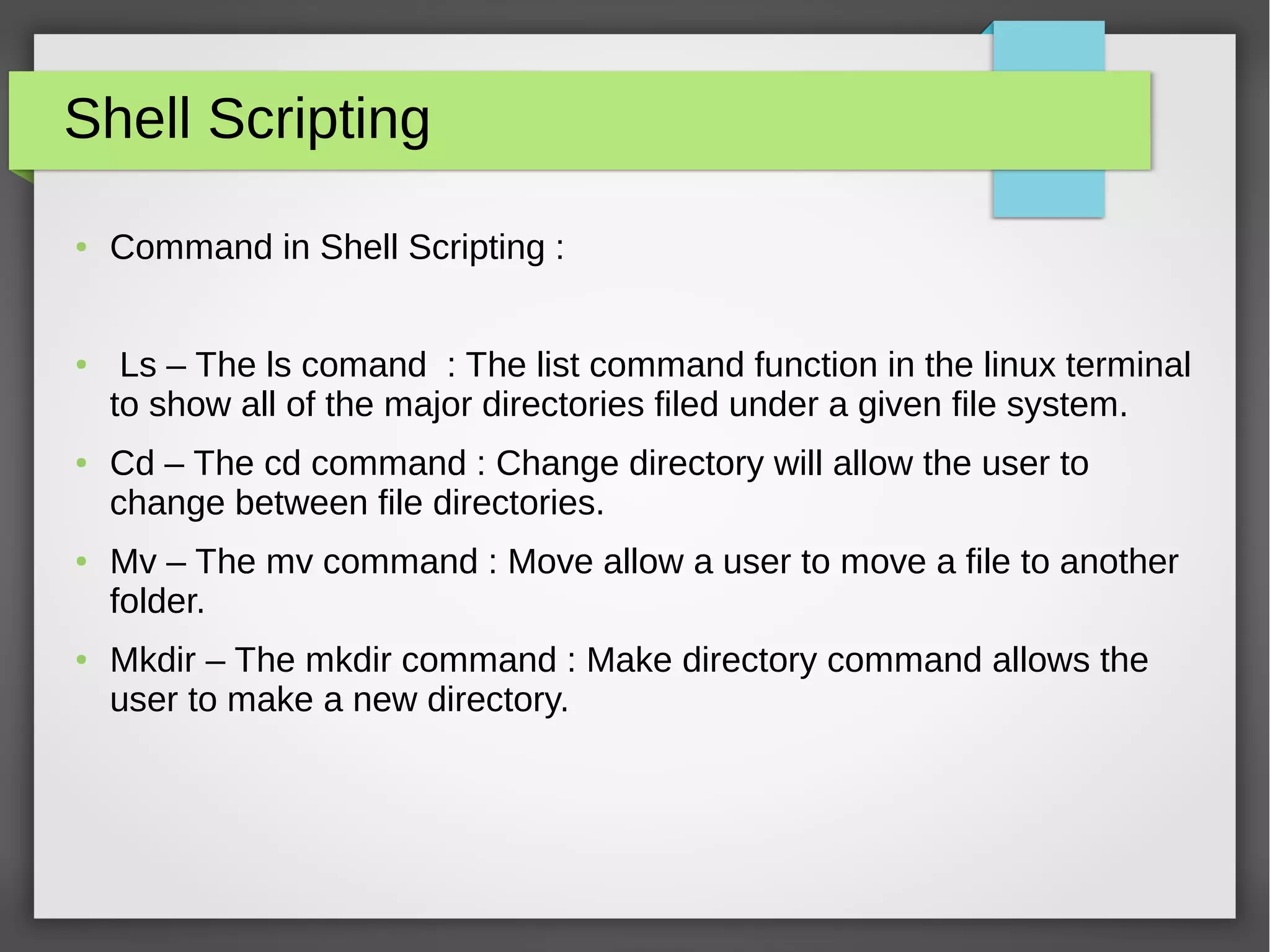 Shell Scripting
● Command in Shell Scripting :
● Ls – The ls comand : The list command function in the linux terminal
to show all of the major directories filed under a given file system.
● Cd – The cd command : Change directory will allow the user to
change between file directories.
● Mv – The mv command : Move allow a user to move a file to another
folder.
● Mkdir – The mkdir command : Make directory command allows the
user to make a new directory.
 