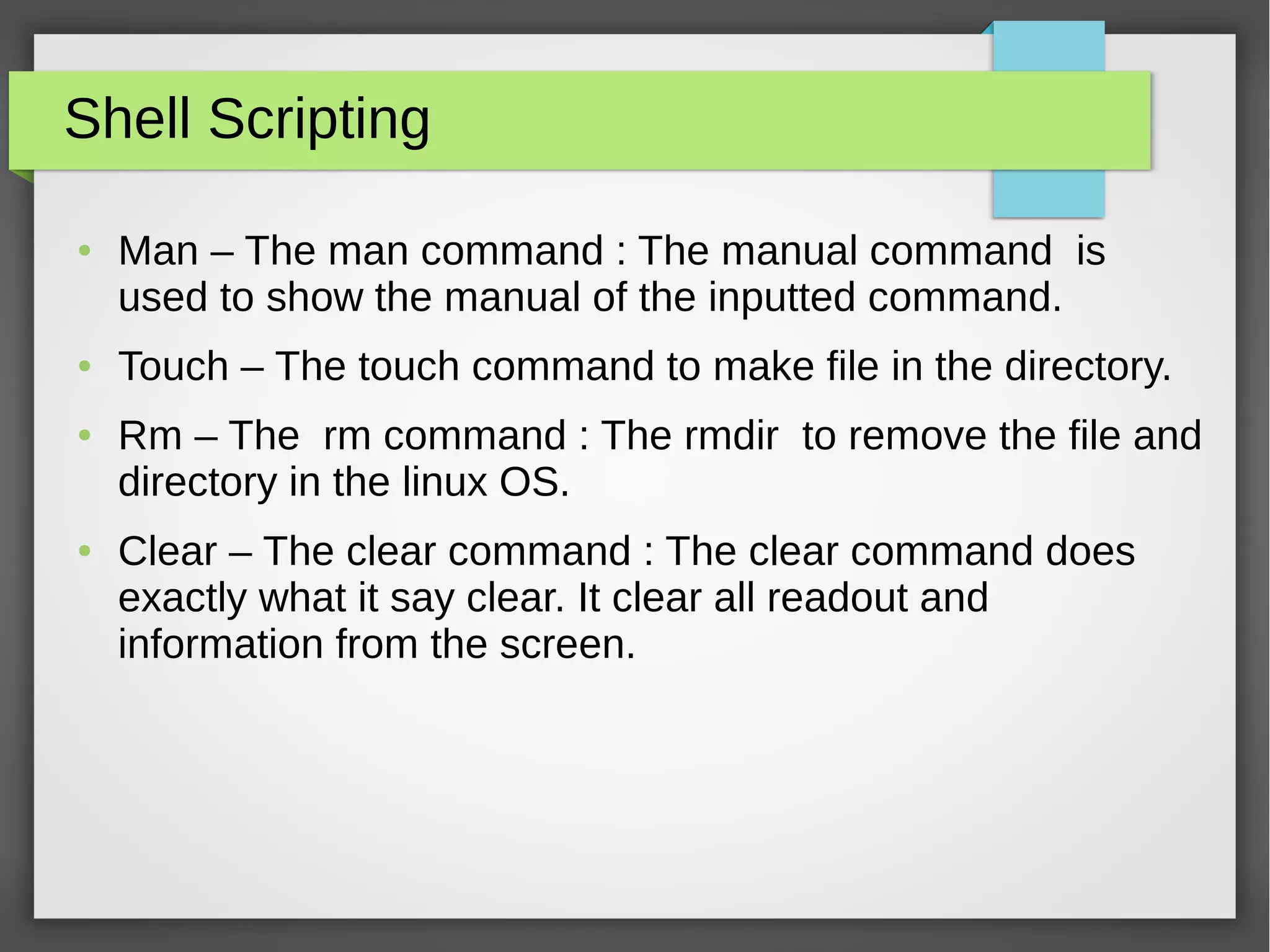 Shell Scripting
● Man – The man command : The manual command is
used to show the manual of the inputted command.
● Touch – The touch command to make file in the directory.
● Rm – The rm command : The rmdir to remove the file and
directory in the linux OS.
● Clear – The clear command : The clear command does
exactly what it say clear. It clear all readout and
information from the screen.
 