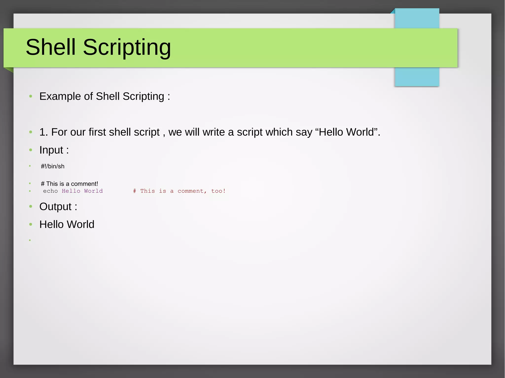 Shell Scripting
● Example of Shell Scripting :
● 1. For our first shell script , we will write a script which say “Hello World”.
● Input :
●
 #!/bin/sh
●
# This is a comment!
● echo Hello World # This is a comment, too!
● Output :
● Hello World
●
 