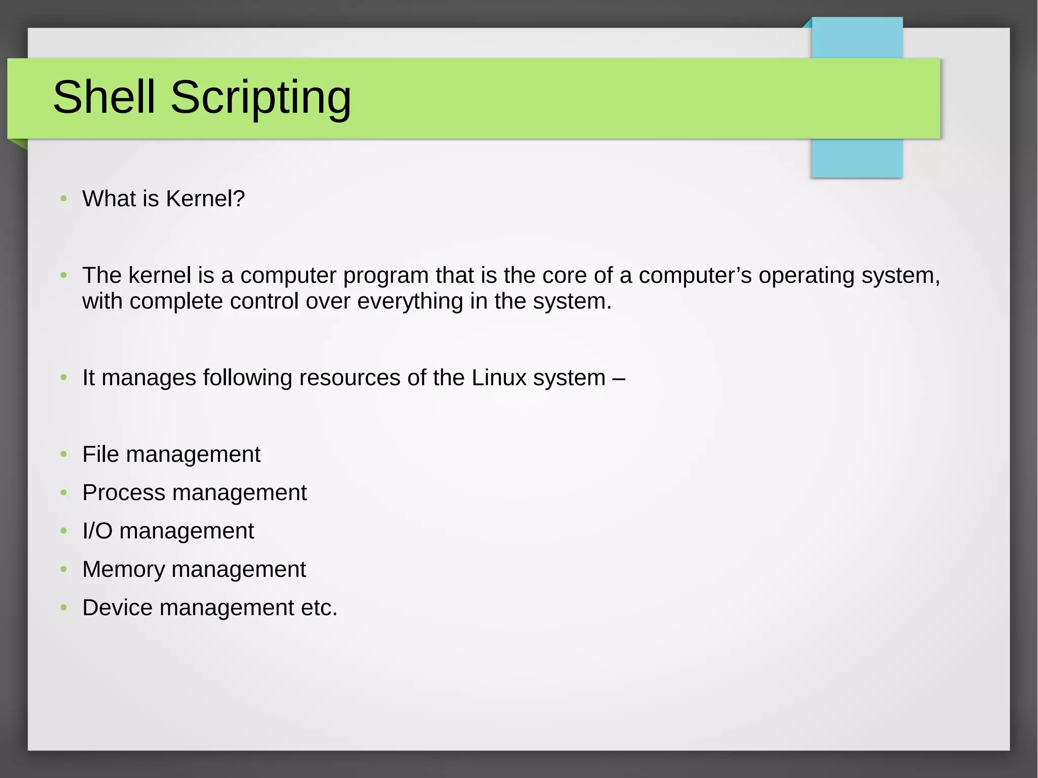 Shell Scripting
● What is Kernel?
● The kernel is a computer program that is the core of a computer’s operating system,
with complete control over everything in the system.
● It manages following resources of the Linux system –
● File management
● Process management
● I/O management
● Memory management
● Device management etc.
 