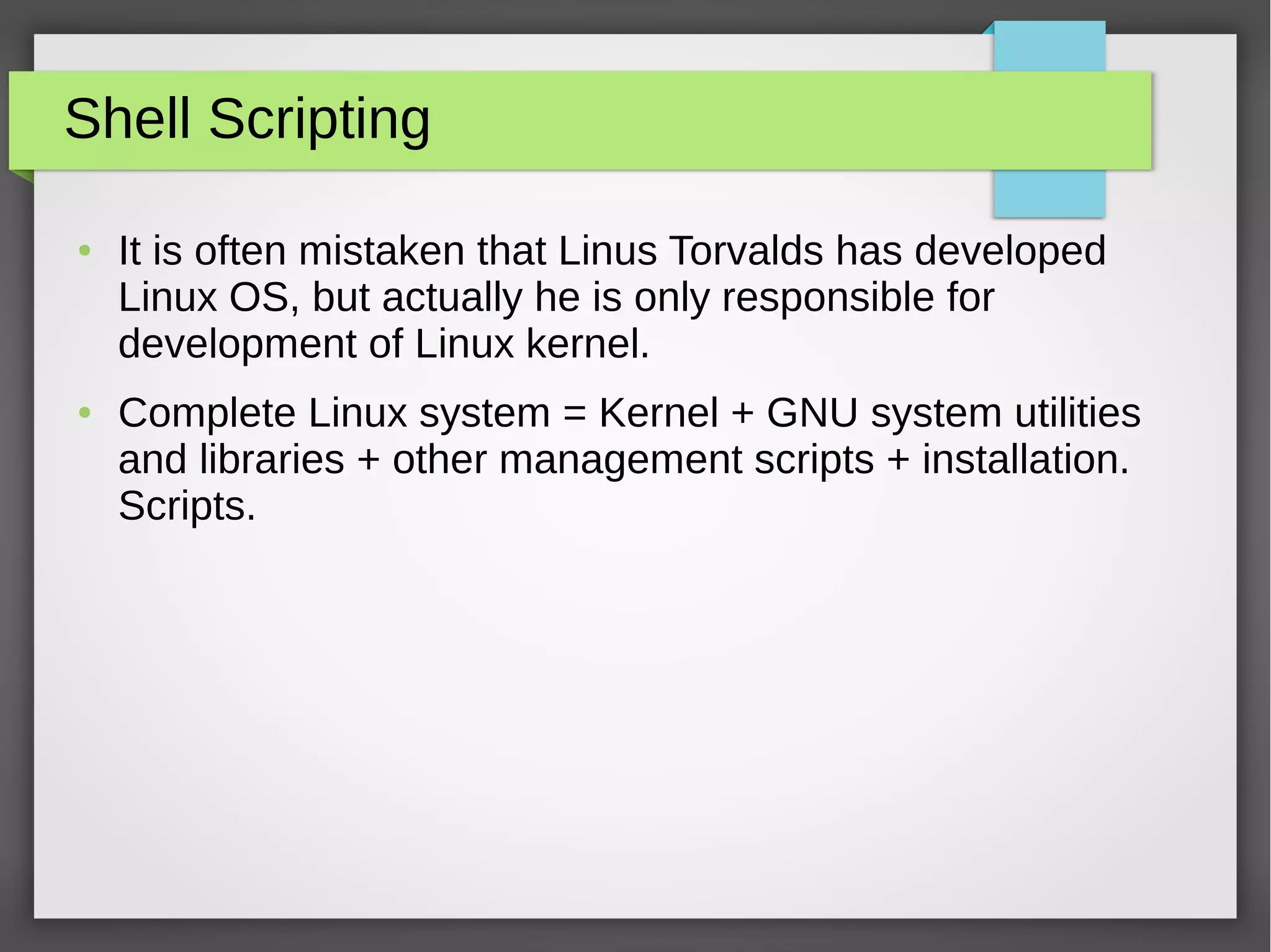 Shell Scripting
● It is often mistaken that Linus Torvalds has developed
Linux OS, but actually he is only responsible for
development of Linux kernel.
● Complete Linux system = Kernel + GNU system utilities
and libraries + other management scripts + installation.
Scripts.
 