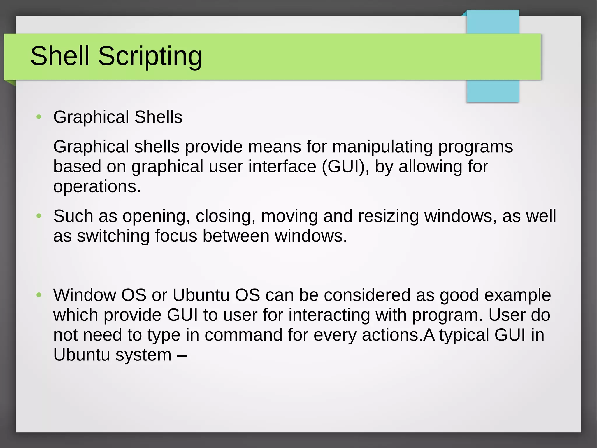 Shell Scripting
● Graphical Shells
Graphical shells provide means for manipulating programs
based on graphical user interface (GUI), by allowing for
operations.
● Such as opening, closing, moving and resizing windows, as well
as switching focus between windows.
● Window OS or Ubuntu OS can be considered as good example
which provide GUI to user for interacting with program. User do
not need to type in command for every actions.A typical GUI in
Ubuntu system –
 