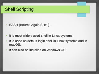 Shell Scripting
● BASH (Bourne Again SHell) –
● It is most widely used shell in Linux systems.
● It is used as default login shell in Linux systems and in
macOS.
● It can also be installed on Windows OS.
 