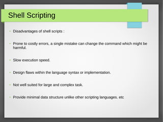 Shell Scripting
● Disadvantages of shell scripts :
● Prone to costly errors, a single mistake can change the command which might be
harmful.
● Slow execution speed.
● Design flaws within the language syntax or implementation.
● Not well suited for large and complex task.
● Provide minimal data structure unlike other scripting languages. etc
 