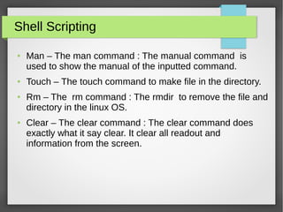 Shell Scripting
● Man – The man command : The manual command is
used to show the manual of the inputted command.
● Touch – The touch command to make file in the directory.
● Rm – The rm command : The rmdir to remove the file and
directory in the linux OS.
● Clear – The clear command : The clear command does
exactly what it say clear. It clear all readout and
information from the screen.
 
