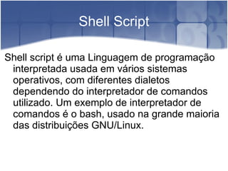 Shell Script

Shell script é uma Linguagem de programação
 interpretada usada em vários sistemas
 operativos, com diferentes dialetos
 dependendo do interpretador de comandos
 utilizado. Um exemplo de interpretador de
 comandos é o bash, usado na grande maioria
 das distribuições GNU/Linux.
 
