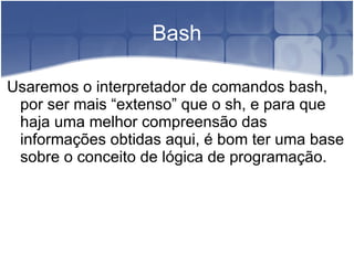 Bash

Usaremos o interpretador de comandos bash,
 por ser mais “extenso” que o sh, e para que
 haja uma melhor compreensão das
 informações obtidas aqui, é bom ter uma base
 sobre o conceito de lógica de programação.
 