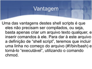 Vantagem

Uma das vantagens destes shell scripts é que
 eles não precisam ser compilados, ou seja,
 basta apenas criar um arquivo texto qualquer, e
 inserir comandos à ele. Para dar à este arquivo
 a definição de “shell script”, teremos que incluir
 uma linha no começo do arquivo (#!/bin/bash) e
 torná-lo “executável”, utilizando o comando
 chmod.
 