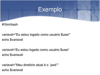 Exemplo

#!/bin/bash


variavel="Eu estou logado como usuário $user"
echo $variavel


variavel='Eu estou logado como usuário $user'
echo $variavel


variavel="Meu diretório atual é o `pwd`"
echo $variavel
 