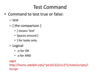 Test Command
• Command to test true or false:
– test
– [ the comparison ]
• [ means 'test'
• Spaces around [
• ] for looks only
– Logical
• -o for OR
• -a for AND
wget
http://home.adelphi.edu/~pe16132/csc271/note/scripts/i
fscript
 
