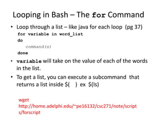 Looping in Bash – The for Command
• Loop through a list – like java for each loop (pg 37)
for variable in word_list
do
command(s)
done
• variable will take on the value of each of the words
in the list.
• To get a list, you can execute a subcommand that
returns a list inside $( ) ex $(ls)
wget
http://home.adelphi.edu/~pe16132/csc271/note/script
s/forscript
 