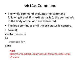 while Command
• The while command evaluates the command
following it and, if its exit status is 0, the commands
in the body of the loop are execeuted.
• The loop continues until the exit status is nonzero.
• Format:
while command
do
command(s)
done
wget
http://home.adelphi.edu/~pe16132/csc271/note/script
s/numm
 