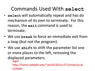 Commands Used With select
• select will automatically repeat and has do
mechanism of its own to terminate. For this
reason, the exit command is used to
terminate.
• We use break to force an immediate exit from
a loop (but not the program).
• We use shift to shift the parameter list one
or more places to the left, removing the
displaced parameters.
wget
http://home.adelphi.edu/~pe16132/csc271/note/scrip
ts/dater
 