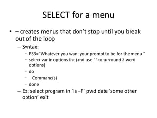 SELECT for a menu
• – creates menus that don’t stop until you break
out of the loop
– Syntax:
• PS3=”Whatever you want your prompt to be for the menu “
• select var in options list (and use ‘ ‘ to surround 2 word
options)
• do
• Command(s)
• done
– Ex: select program in `ls –F` pwd date ‘some other
option’ exit
 