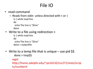 File IO
• read command
– Reads from stdin unless directed with < or |
ls | while read line
do
echo The line is "$line"
done
• Write to a file using redirection >
ls | while read line
do
echo The line is "$line"
done > outputfile
• Write to a temp file that is unique – use pid $$
done > tmp$$
wget
http://home.adelphi.edu/~pe16132/csc271/note/scrip
ts/numberit
 