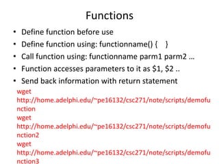 Functions
• Define function before use
• Define function using: functionname() { }
• Call function using: functionname parm1 parm2 …
• Function accesses parameters to it as $1, $2 ..
• Send back information with return statement
wget
http://home.adelphi.edu/~pe16132/csc271/note/scripts/demofu
nction
wget
http://home.adelphi.edu/~pe16132/csc271/note/scripts/demofu
nction2
wget
http://home.adelphi.edu/~pe16132/csc271/note/scripts/demofu
nction3
 