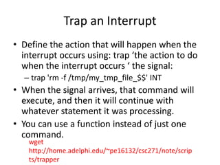 Trap an Interrupt
• Define the action that will happen when the
interrupt occurs using: trap ‘the action to do
when the interrupt occurs ‘ the signal:
– trap 'rm -f /tmp/my_tmp_file_$$' INT
• When the signal arrives, that command will
execute, and then it will continue with
whatever statement it was processing.
• You can use a function instead of just one
command.
wget
http://home.adelphi.edu/~pe16132/csc271/note/scrip
ts/trapper
 