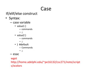 Case
If/elif/else construct
• Syntax:
– case variable
• value1 )
– commands
– ;;
• value2 )
– commands
– ;;
• ) #default
– Commands
– ;;
– esac
wget
http://home.adelphi.edu/~pe16132/csc271/note/script
s/xcolors
 