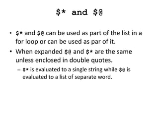 $* and $@
• $* and $@ can be used as part of the list in a
for loop or can be used as par of it.
• When expanded $@ and $* are the same
unless enclosed in double quotes.
– $* is evaluated to a single string while $@ is
evaluated to a list of separate word.
 