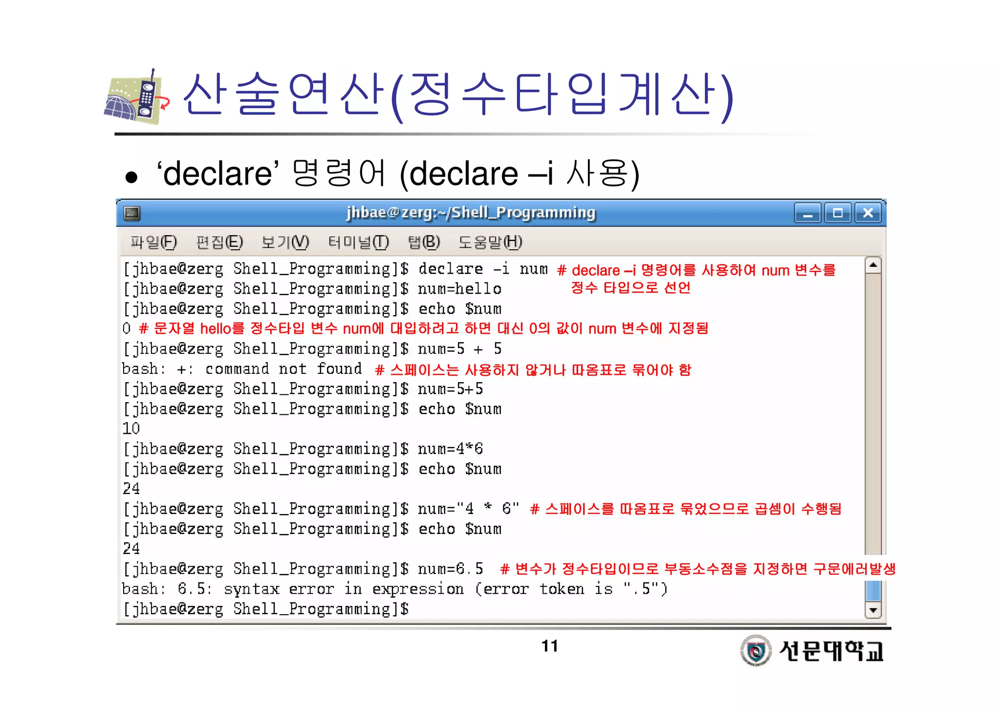 11
산술연산(정수타입계산)
 ‘declare’ 명령어 (declare –i 사용)
# declare
# declare
# declare
# declare –i
i
i
i 명령어를
명령어를
명령어를
명령어를 사용하여
사용하여
사용하여
사용하여 num
num
num
num 변수를
변수를
변수를
변수를
정수
정수
정수
정수 타입으로
타입으로
타입으로
타입으로 선언
선언
선언
선언
#
#
#
# 문자열
문자열
문자열
문자열 hello
hello
hello
hello를
를
를
를 정수타입
정수타입
정수타입
정수타입 변수
변수
변수
변수 num
num
num
num에
에
에
에 대입하려고
대입하려고
대입하려고
대입하려고 하면
하면
하면
하면 대신
대신
대신
대신 0
0
0
0의
의
의
의 값이
값이
값이
값이 num
num
num
num 변수에
변수에
변수에
변수에 지정됨
지정됨
지정됨
지정됨
#
#
#
# 스페이스는
스페이스는
스페이스는
스페이스는 사용하지
사용하지
사용하지
사용하지 않거나
않거나
않거나
않거나 따옴표로
따옴표로
따옴표로
따옴표로 묶어야
묶어야
묶어야
묶어야 함
함
함
함
#
#
#
# 스페이스를
스페이스를
스페이스를
스페이스를 따옴표로
따옴표로
따옴표로
따옴표로 묶었으므로
묶었으므로
묶었으므로
묶었으므로 곱셈이
곱셈이
곱셈이
곱셈이 수행됨
수행됨
수행됨
수행됨
#
#
#
# 변수가
변수가
변수가
변수가 정수타입이므로
정수타입이므로
정수타입이므로
정수타입이므로 부동소수점을
부동소수점을
부동소수점을
부동소수점을 지정하면
지정하면
지정하면
지정하면 구문에러발생
구문에러발생
구문에러발생
구문에러발생
 