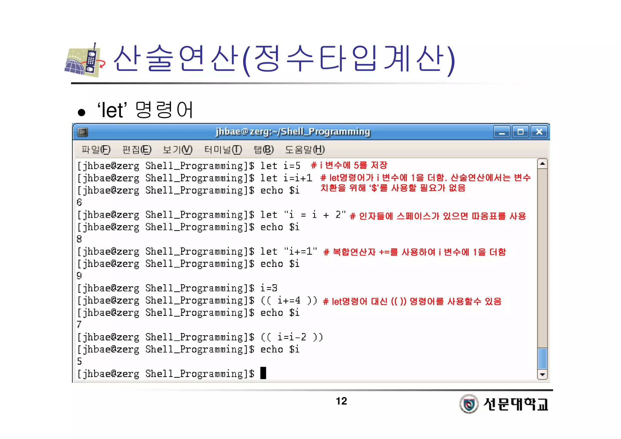 12
산술연산(정수타입계산)
 ‘let’ 명령어
# i
# i
# i
# i 변수에
변수에
변수에
변수에 5
5
5
5를
를
를
를 저장
저장
저장
저장
# let
# let
# let
# let명령어가
명령어가
명령어가
명령어가 i
i
i
i 변수에
변수에
변수에
변수에 1
1
1
1을
을
을
을 더함
더함
더함
더함.
.
.
. 산술연산에서는
산술연산에서는
산술연산에서는
산술연산에서는 변수
변수
변수
변수
치환을
치환을
치환을
치환을 위해
위해
위해
위해 ‘$
$
$
$’를
를
를
를 사용할
사용할
사용할
사용할 필요가
필요가
필요가
필요가 없음
없음
없음
없음
#
#
#
# 인자들에
인자들에
인자들에
인자들에 스페이스가
스페이스가
스페이스가
스페이스가 있으면
있으면
있으면
있으면 따옴표를
따옴표를
따옴표를
따옴표를 사용
사용
사용
사용
#
#
#
# 복합연산자
복합연산자
복합연산자
복합연산자 +=
+=
+=
+=를
를
를
를 사용하여
사용하여
사용하여
사용하여 i
i
i
i 변수에
변수에
변수에
변수에 1
1
1
1을
을
을
을 더함
더함
더함
더함
# let
# let
# let
# let명령어
명령어
명령어
명령어 대신
대신
대신
대신 (( ))
(( ))
(( ))
(( )) 명령어를
명령어를
명령어를
명령어를 사용할수
사용할수
사용할수
사용할수 있음
있음
있음
있음
 