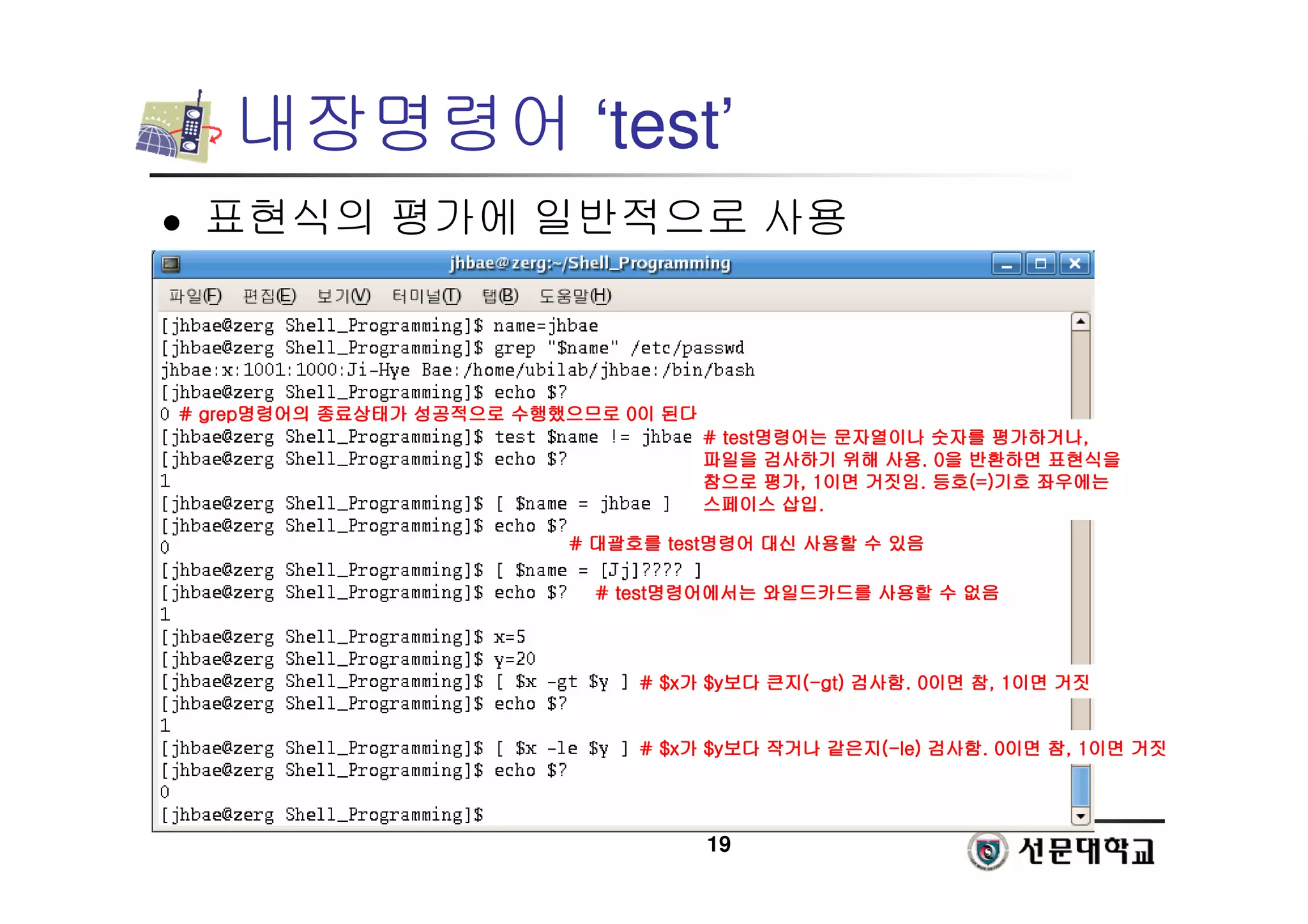19
내장명령어 ‘test’
 표현식의 평가에 일반적으로 사용
#
#
#
# grep
grep
grep
grep명령어의
명령어의
명령어의
명령어의 종료상태가
종료상태가
종료상태가
종료상태가 성공적으로
성공적으로
성공적으로
성공적으로 수행했으므로
수행했으므로
수행했으므로
수행했으므로 0
0
0
0이
이
이
이 된다
된다
된다
된다
# test
# test
# test
# test명령어는
명령어는
명령어는
명령어는 문자열이나
문자열이나
문자열이나
문자열이나 숫자를
숫자를
숫자를
숫자를 평가하거나
평가하거나
평가하거나
평가하거나,
,
,
,
파일을
파일을
파일을
파일을 검사하기
검사하기
검사하기
검사하기 위해
위해
위해
위해 사용
사용
사용
사용. 0
. 0
. 0
. 0을
을
을
을 반환하면
반환하면
반환하면
반환하면 표현식을
표현식을
표현식을
표현식을
참으로
참으로
참으로
참으로 평가
평가
평가
평가, 1
, 1
, 1
, 1이면
이면
이면
이면 거짓임
거짓임
거짓임
거짓임.
.
.
. 등호
등호
등호
등호(=)
(=)
(=)
(=)기호
기호
기호
기호 좌우에는
좌우에는
좌우에는
좌우에는
스페이스
스페이스
스페이스
스페이스 삽입
삽입
삽입
삽입.
.
.
.
#
#
#
# 대괄호를
대괄호를
대괄호를
대괄호를 test
test
test
test명령어
명령어
명령어
명령어 대신
대신
대신
대신 사용할
사용할
사용할
사용할 수
수
수
수 있음
있음
있음
있음
# test
# test
# test
# test명령어에서는
명령어에서는
명령어에서는
명령어에서는 와일드카드를
와일드카드를
와일드카드를
와일드카드를 사용할
사용할
사용할
사용할 수
수
수
수 없음
없음
없음
없음
# $x
# $x
# $x
# $x가
가
가
가 $y
$y
$y
$y보다
보다
보다
보다 큰지
큰지
큰지
큰지(
(
(
(-
-
-
-gt
gt
gt
gt)
)
)
) 검사함
검사함
검사함
검사함. 0
. 0
. 0
. 0이면
이면
이면
이면 참
참
참
참, 1
, 1
, 1
, 1이면
이면
이면
이면 거짓
거짓
거짓
거짓
# $x
# $x
# $x
# $x가
가
가
가 $y
$y
$y
$y보다
보다
보다
보다 작거나
작거나
작거나
작거나 같은지
같은지
같은지
같은지(
(
(
(-
-
-
-le)
le)
le)
le) 검사함
검사함
검사함
검사함. 0
. 0
. 0
. 0이면
이면
이면
이면 참
참
참
참, 1
, 1
, 1
, 1이면
이면
이면
이면 거짓
거짓
거짓
거짓
 
