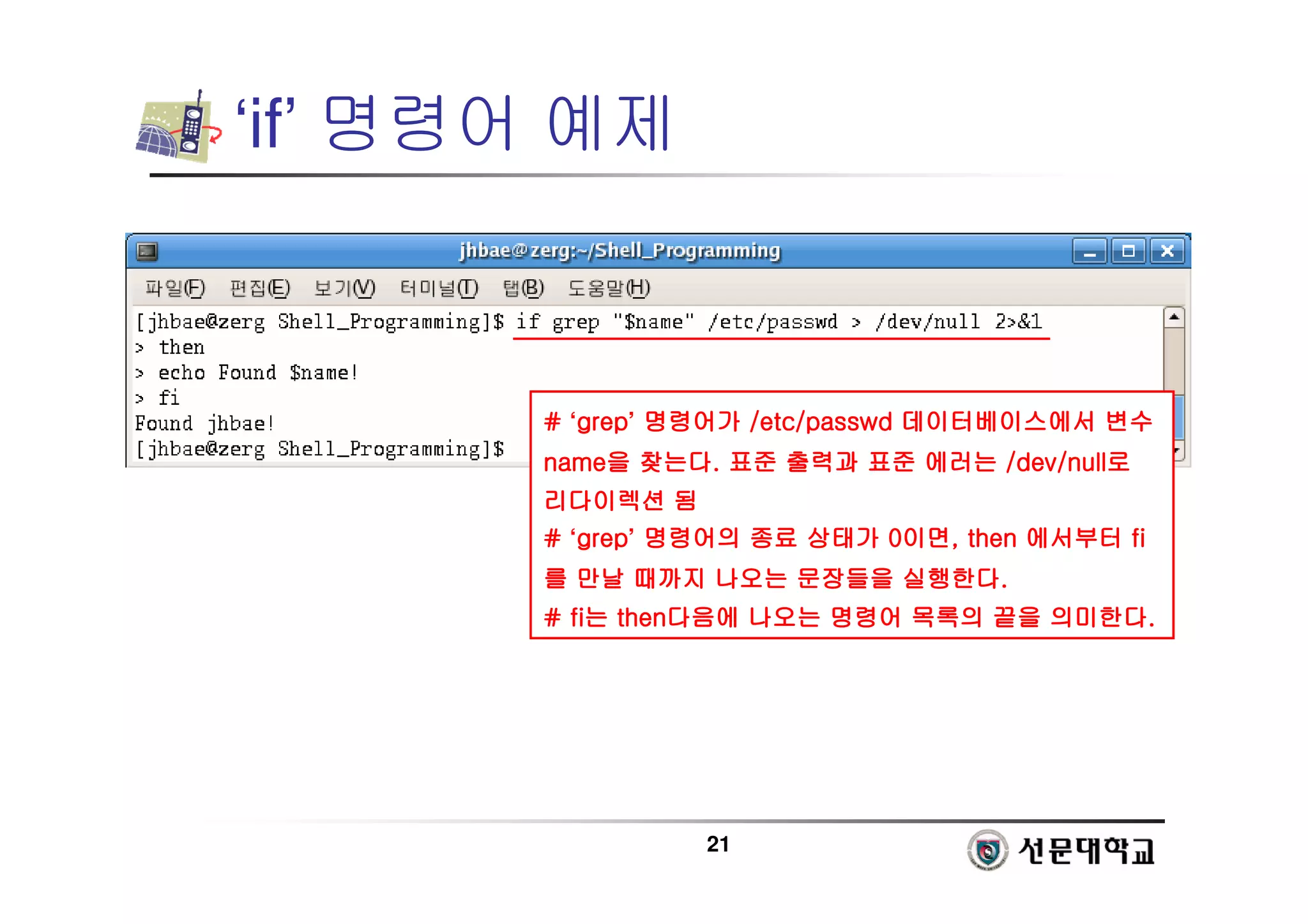 21
‘if’ 명령어 예제
#
#
#
# ‘grep
grep
grep
grep’ 명령어가
명령어가
명령어가
명령어가 /etc/
/etc/
/etc/
/etc/passwd
passwd
passwd
passwd 데이터베이스에서
데이터베이스에서
데이터베이스에서
데이터베이스에서 변수
변수
변수
변수
name
name
name
name을
을
을
을 찾는다
찾는다
찾는다
찾는다.
.
.
. 표준
표준
표준
표준 출력과
출력과
출력과
출력과 표준
표준
표준
표준 에러는
에러는
에러는
에러는 /dev/null
/dev/null
/dev/null
/dev/null로
로
로
로
리다이렉션
리다이렉션
리다이렉션
리다이렉션 됨
됨
됨
됨
#
#
#
# ‘grep
grep
grep
grep’ 명령어의
명령어의
명령어의
명령어의 종료
종료
종료
종료 상태가
상태가
상태가
상태가 0
0
0
0이면
이면
이면
이면, then
, then
, then
, then 에서부터
에서부터
에서부터
에서부터 fi
fi
fi
fi
를
를
를
를 만날
만날
만날
만날 때까지
때까지
때까지
때까지 나오는
나오는
나오는
나오는 문장들을
문장들을
문장들을
문장들을 실행한다
실행한다
실행한다
실행한다.
.
.
.
#
#
#
# fi
fi
fi
fi는
는
는
는 then
then
then
then다음에
다음에
다음에
다음에 나오는
나오는
나오는
나오는 명령어
명령어
명령어
명령어 목록의
목록의
목록의
목록의 끝을
끝을
끝을
끝을 의미한다
의미한다
의미한다
의미한다.
.
.
.
 